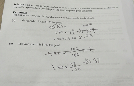Inflation is an increase in the price of goods and services every year due to economic conditions. It is usually expressed as a percentage of the previous year's price (original).
Example 20
If the inflation every year is 2%, what would be the price of a bottle of milk
(a) this year when it was 1.20 last year?
0.020 0.024
1.20 x 2% = $1.224
1.20 + 0.024 =1.224
(b) last year when it is 1.40 this year?
1.40 / 102/100 = 1
1.40 x 98/100 =1.37