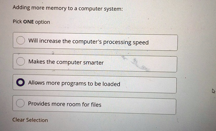 Adding more memory to a computer system:
Pick ONE option
Will increase the computer's processing speed
Makes the computer smarter
Allows more programs to be loaded
Provides more room for files
Clear Selection