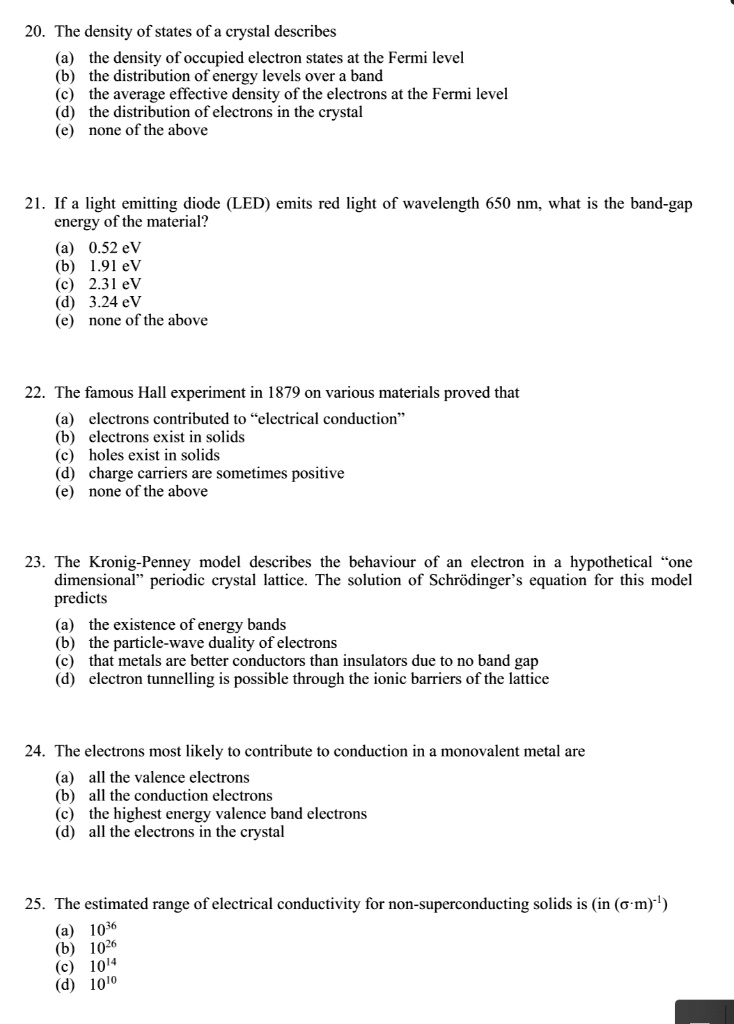 20. The density of states of a crystal describes
(a) the density of occupied electron states at the Fermi level
(b) the distribution of energy levels over a band
(c) the average effective density of the electrons at the Fermi level
(d) the distribution of electrons in the crystal
(e) none of the above

21. If a light emitting diode (LED) emits red light of wavelength 650 nm, what is the band-gap energy of the material?
(a) 0.52 eV
(b) 1.91 eV
(c) 2.31 eV
(d) 3.24 eV
(e) none of the above

22. The famous Hall experiment in 1879 on various materials proved that
(a) electrons contributed to “electrical conduction”
(b) electrons exist in solids
(c) holes exist in solids
(d) charge carriers are sometimes positive
(e) none of the above

23. The Kronig-Penney model describes the behaviour of an electron in a hypothetical “one dimensional” periodic crystal lattice. The solution of Schrödinger’s equation for this model predicts
(a) the existence of energy bands
(b) the particle-wave duality of electrons
(c) that metals are better conductors than insulators due to no band gap
(d) electron tunnelling is possible through the ionic barriers of the lattice

24. The electrons most likely to contribute to conduction in a monovalent metal are
(a) all the valence electrons
(b) all the conduction electrons
(c) the highest energy valence band electrons
(d) all the electrons in the crystal

25. The estimated range of electrical conductivity for non-superconducting solids is (in (?·m)?¹)
(a) 10³?
(b) 10²?
(c) 10¹?
(d) 10¹?