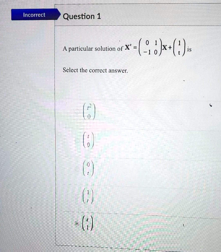 Incorrect
Question 1
A particular solution of X' = 
    < p m a t r i x >
 X + 
    < p m a t r i x > is
Select the correct answer.
< p m a t r i x >
< p m a t r i x >
< p m a t r i x >
< p m a t r i x >
< p m a t r i x >