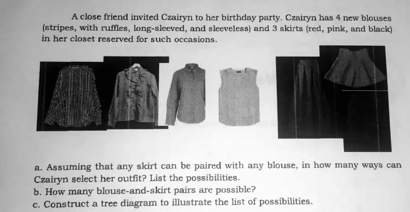 A close friend invited Czairyn to her birthday party. Czairyn has 4 new blouses
(stripes, with ruffles, long-sleeved, and sleeveless) and 3 skirts (red, pink, and black)
in her closet reserved for such occasions.
a. Assuming that any skirt can be paired with any blouse, in how many ways can
Czairyn select her outfit? List the possibilities.
b. How many blouse-and-skirt pairs are possible?
c. Construct a tree diagram to illustrate the list of possibilities.