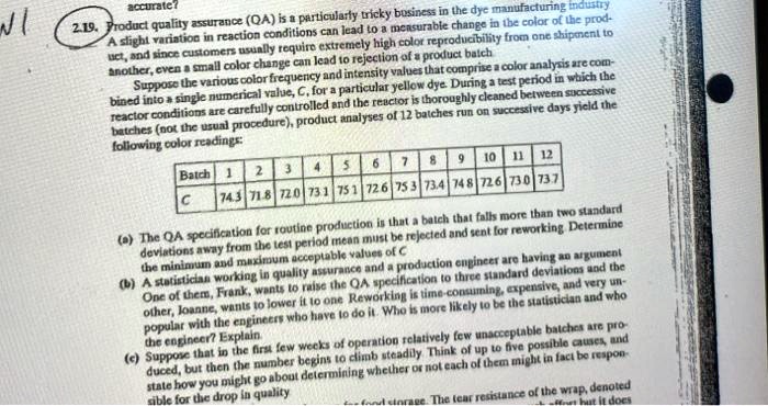 2.19. Product quality assurance (QA) is a particularly tricky business in the dye manufacturing industry. A slight variation in reaction conditions can lead to a measurable change in the color of the product, and since customers usually require extremely high color reproducibility from one shipment to another, even a small color change can lead to rejection of a product batch. Suppose the various color frequency and intensity values that comprise a color analysis are combined into a single numerical value, C, for a particular yellow dye. During a test period in which the reactor conditions are carefully controlled and the reactor is thoroughly cleaned between successive batches (not the usual procedure), product analyses of 12 batches run on successive days yield the following color readings: Batch 1: 74.3, Batch 2: 71.8, Batch 3: 72.0, Batch 4: 73.1, Batch 5: 75.1, Batch 6: 72.6, Batch 7: 75.3, Batch 8: 73.4, Batch 9: 74.8, Batch 10: 72.6, Batch 11: 73.0, Batch 12: 73.7. (a) The QA specification for routine production is that a batch that falls more than two standard deviations away from the test period mean must be rejected and sent for reworking. Determine the minimum and maximum acceptable values of C. (b) A statistician working in quality assurance and a production engineer are having an argument. One of them, Frank, wants to raise the QA specification to three standard deviations and the other, Joanne, wants to lower it to one. Reworking is time-consuming, expensive, and very unpopular with the engineers who have to do it. Who is more likely to be the statistician and who the engineer? Explain. (c) Suppose that in the first few weeks of operation relatively few unacceptable batches are produced, but then the number begins to climb steadily. Think of up to five possible causes, and state how you might go about determining whether or not each of them might in fact be responsible for the drop in quality.