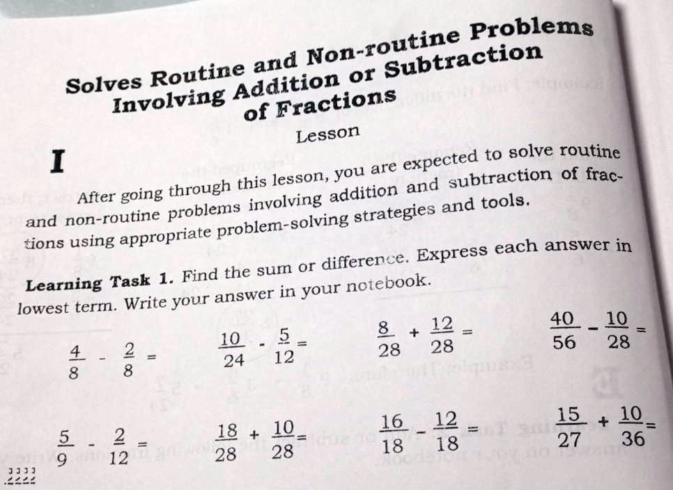 Solves Routine and Non-routine Problems Involving Addition or Subtraction of Fractions
Lesson
I
After going through this lesson, you are expected to solve routine and non-routine problems involving addition and subtraction of fractions using appropriate problem-solving strategies and tools.
Learning Task 1. Find the sum or difference. Express each answer in lowest term. Write your answer in your notebook.
4/8 - 2/8 = 10/24 - 5/12 = 8/28 + 12/28 = 40/56 - 10/28 =
5/9 - 2/12 = 18/28 + 10/28 = 16/18 - 12/18 = 15/27 + 10/36 =