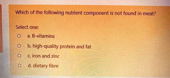 Which of the following nutrient component is not found in meat?

Select one:
a. B-vitamins
b. high-quality protein and fat
c. iron and zinc
d. dietary fibre