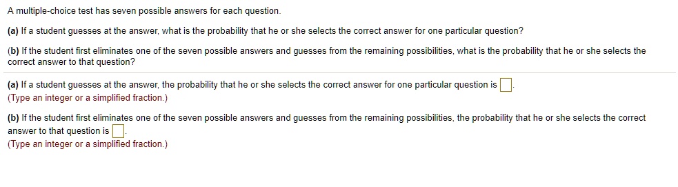 A multiple-choice test has seven possible answers for each question.
(a) If a student guesses at the answer, what is the probability that he or she selects the correct answer for one particular question?
(b) If the student first eliminates one of the seven possible answers and guesses from the remaining possibilities, what is the probability that he or she selects the correct answer to that question?
(a) If a student guesses at the answer, the probability that he or she selects the correct answer for one particular question is
(Type an integer or a simplified fraction.)
(b) If the student first eliminates one of the seven possible answers and guesses from the remaining possibilities, the probability that he or she selects the correct answer to that question is
(Type an integer or a simplified fraction.)