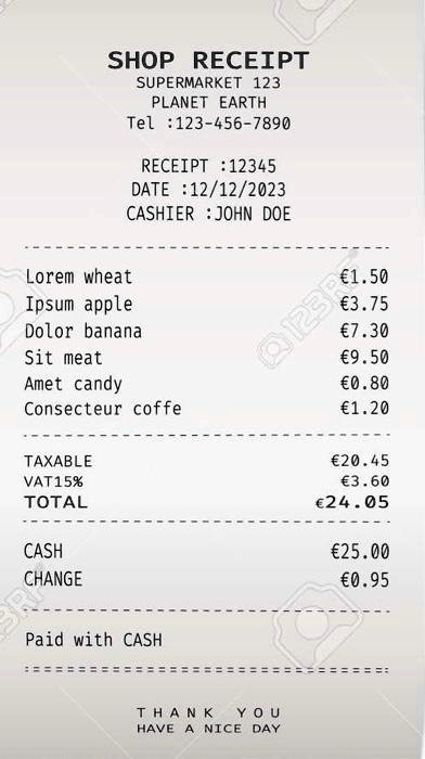 SHOP RECEIPT
SUPERMARKET 123
PLANET EARTH
Tel: 123-456-7890
RECEIPT: 12345
DATE: 12/12/2023
CASHIER: JOHN DOE

Lorem wheat	€1.50
Ipsum apple	€3.75
Dolor banana	€7.30
Sit meat	€9.50
Amet candy	€0.80
Consecteur coffe	€1.20

TAXABLE	€20.45
VAT 15%	€3.60
TOTAL	€24.05

CASH	€25.00
CHANGE	€0.95

Paid with CASH

THANK YOU
HAVE A NICE DAY