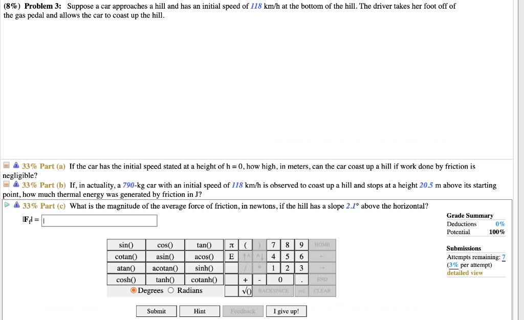 (8%) Problem 3: Suppose a car approaches a hill and has an initial speed of 118 km/h at the bottom of the hill. The driver takes her foot off of the gas pedal and allows the car to coast up the hill.
33% Part (a) If the car has the initial speed stated at a height of h = 0, how high, in meters, can the car coast up a hill if work done by friction is negligible?
33% Part (b) If, in actuality, a 790-kg car with an initial speed of 118 km/h is observed to coast up a hill and stops at a height 20.5 m above its starting point, how much thermal energy was generated by friction in J?
33% Part (c) What is the magnitude of the average force of friction, in newtons, if the hill has a slope 2.1° above the horizontal?
|Ff| =