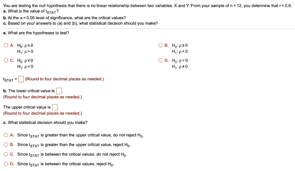 You are testing the null hypothesis that there is no linear relationship between two variables, X and Y. From your sample of n = 12, you determine that r = 0.6.
a. What is the value of tSTAT?
b. At the ? = 0.05 level of significance, what are the critical values?
c. Based on your answers to (a) and (b), what statistical decision should you make?
a. What are the hypotheses to test?
A. H0: ? ? 0
H1: ? > 0
B. H0: ? ? 0
H1: ? < 0
C. H0: ? ? 0
H1: ? = 0
D. H0: ? = 0
H1: ? ? 0
tSTAT = (Round to four decimal places as needed.)
b. The lower critical value is .
(Round to four decimal places as needed.)
The upper critical value is .
(Round to four decimal places as needed.)
c. What statistical decision should you make?
A. Since tSTAT is greater than the upper critical value, do not reject H0.
B. Since tSTAT is greater than the upper critical value, reject H0.
C. Since tSTAT is between the critical values, do not reject H0.
D. Since tSTAT is between the critical values, reject H0.