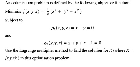 An optimisation problem is defined by the following objective function:
Minimise f(x, y, z) = 1/2 (x^2 + y^2 + z^2 )
Subject to
g1(x, y, z) = x - y = 0
and
g2(x, y, z) = x + y + z - 1 = 0
Use the Lagrange multiplier method to find the solution for X (where X = [x,y,z]^T) in this optimisation problem.