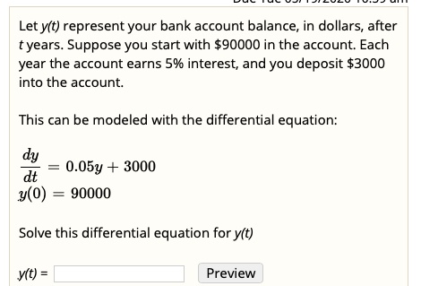 Let y(t) represent your bank account balance, in dollars, after t years. Suppose you start with 90000 in the account. Each year the account earns 5% interest, and you deposit $3000 into the account.

This can be modeled with the differential equation:

dy/dt = 0.05y + 3000
y(0) = 90000

Solve this differential equation for y(t)

y(t) =