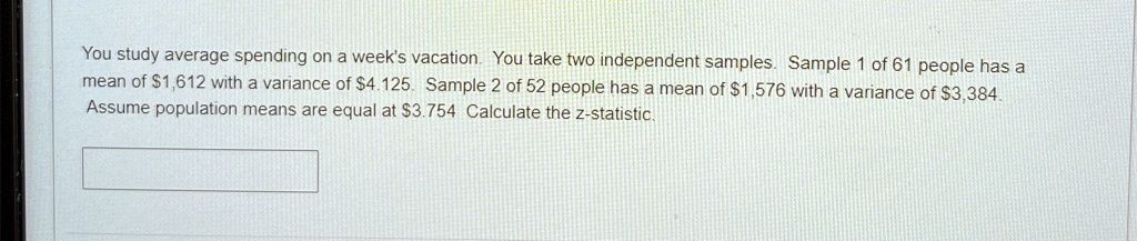 You study average spending on a week's vacation. You take two independent samples. Sample 1 of 61 people has a mean of 1,612 with a variance of4,125. Sample 2 of 52 people has a mean of 1,576 with a variance of3,384. Assume population means are equal at 3.754 Calculate the z-statistic.