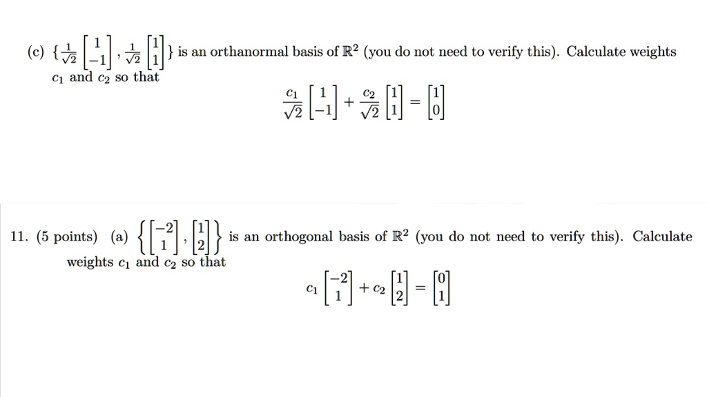 {(1)/(√(2))
    < b m a t r i x >
, (1)/(√(2))
    < b m a t r i x >
} is an orthanormal basis of ℝ^2 (you do not need to verify this). Calculate weights c1 and c2 so that
(c1)/(√(2))
    < b m a t r i x >
 + (c2)/(√(2))
    < b m a t r i x >
 = 
    < b m a t r i x >

11. (5 points) (a) {
    < b m a t r i x >
, 
    < b m a t r i x >
} is an orthogonal basis of ℝ^2 (you do not need to verify this). Calculate weights c1 and c2 so that
c1 
    < b m a t r i x >
 + c2 
    < b m a t r i x >
 = 
    < b m a t r i x >