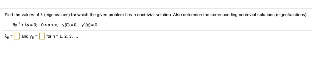 Find the values of ? (eigenvalues) for which the given problem has a nontrivial solution. Also determine the corresponding nontrivial solutions (eigenfunctions).
5y” + ?y = 0; 0 < x < ?, y(0) = 0, y'(?) = 0
?n =  and yn =  for n = 1, 2, 3, ...