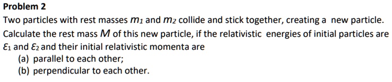 Two particles with rest masses m1 and m2 collide and stick together, creating a new particle. Calculate the rest mass M of this new particle, if the relativistic energies of initial particles are E1 and E2 and their initial relativistic momenta are (a) parallel to each other; (b) perpendicular to each other.