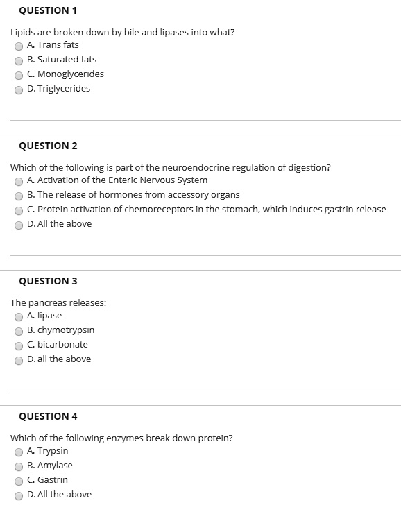 QUESTION 1
Lipids are broken down by bile and lipases into what?
A. Trans fats
B. Saturated fats
C. Monoglycerides
D. Triglycerides

QUESTION 2
Which of the following is part of the neuroendocrine regulation of digestion?
A. Activation of the Enteric Nervous System
B. The release of hormones from accessory organs
C. Protein activation of chemoreceptors in the stomach, which induces gastrin release
D. All the above

QUESTION 3
The pancreas releases:
A. lipase
B. chymotrypsin
C. bicarbonate
D. all the above

QUESTION 4
Which of the following enzymes break down protein?
A. Trypsin
B. Amylase
C. Gastrin
D. All the above