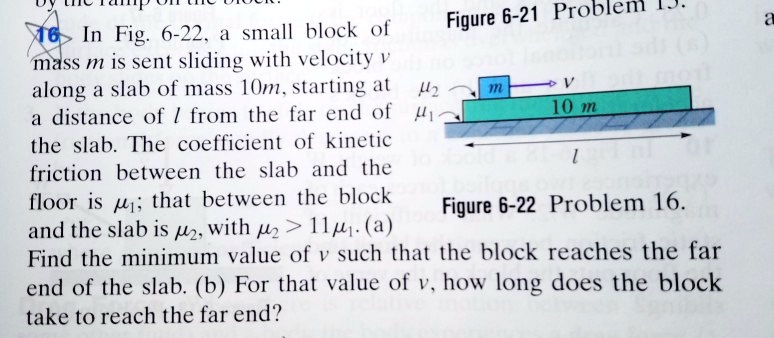 16 In Fig. 6-22, a small block of mass m is sent sliding with velocity v along a slab of mass 10m, starting at a distance of l from the far end of the slab. The coefficient of kinetic friction between the slab and the floor is ??; that between the block and the slab is ??, with ?? > 11??. (a) Find the minimum value of v such that the block reaches the far end of the slab. (b) For that value of v, how long does the block take to reach the far end?