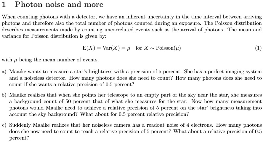 1 Photon noise and more
When counting photons with a detector, we have an inherent uncertainty in the time interval between arriving
photons and therefore also the total number of photons counted during an exposure. The Poisson distribution
describes measurements made by counting uncorrelated events such as the arrival of photons. The mean and
variance for Poisson distribution is given by:
E(X) = Var(X) = μ for X ∼ Poisson(μ)
with μ being the mean number of events.
(1)
a) Maaike wants to measure a star's brightness with a precision of 5 percent. She has a perfect imaging system
and a noiseless detector. How many photons does she need to count? How many photons does she need to
count if she wants a relative precision of 0.5 percent?
b) Maaike realizes that when she points her telescope to an empty part of the sky near the star, she measures
a background count of 50 percent that of what she measures for the star. Now how many measurement
photons would Maaike need to achieve a relative precision of 5 percent on the star' brightness taking into
account the sky background? What about for 0.5 percent relative precision?
c) Suddenly Maaike realizes that her noiseless camera has a readout noise of 4 electrons. How many photons
does she now need to count to reach a relative precision of 5 percent? What about a relative precision of 0.5
percent?