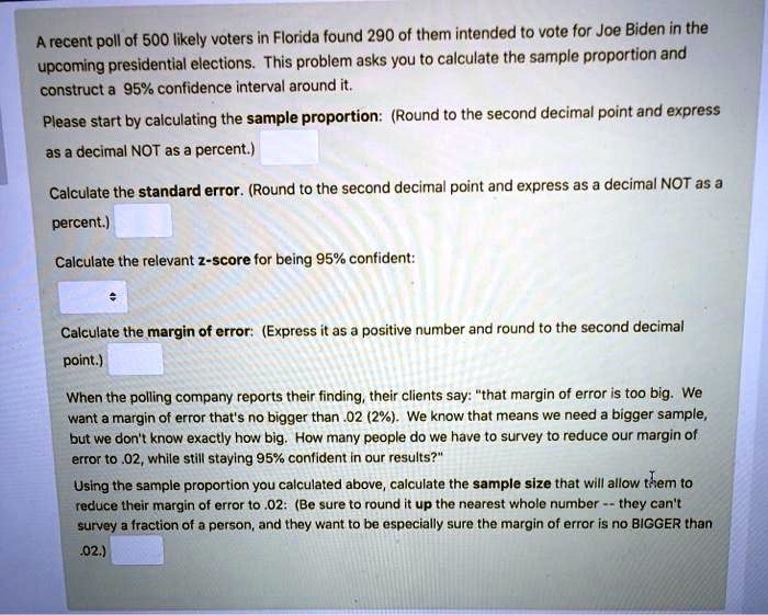 A recent poll of 500 likely voters in Florida found 290 of them intended to vote for Joe Biden in the upcoming presidential elections. This problem asks you to calculate the sample proportion and construct a 95% confidence interval around it.
Please start by calculating the sample proportion: (Round to the second decimal point and express as a decimal NOT as a percent.)
Calculate the standard error. (Round to the second decimal point and express as a decimal NOT as a percent.)
Calculate the relevant z-score for being 95% confident:
Calculate the margin of error: (Express it as a positive number and round to the second decimal point.)
When the polling company reports their finding, their clients say: "that margin of error is too big. We want a margin of error that's no bigger than .02 (2%). We know that means we need a bigger sample, but we don't know exactly how big. How many people do we have to survey to reduce our margin of error to .02, while still staying 95% confident in our results?"
Using the sample proportion you calculated above, calculate the sample size that will allow them to reduce their margin of error to .02: (Be sure to round it up the nearest whole number – they can't survey a fraction of a person, and they want to be especially sure the margin of error is no BIGGER than .02.)