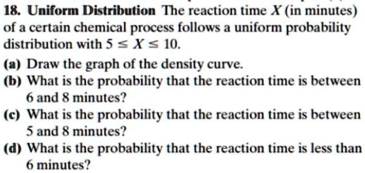 18. Uniform Distribution The reaction time X (in minutes)
of a certain chemical process follows a uniform probability
distribution with 5 ? X ? 10.
(a) Draw the graph of the density curve.
(b) What is the probability that the reaction time is between
6 and 8 minutes?
(c) What is the probability that the reaction time is between
5 and 8 minutes?
(d) What is the probability that the reaction time is less than
6 minutes?