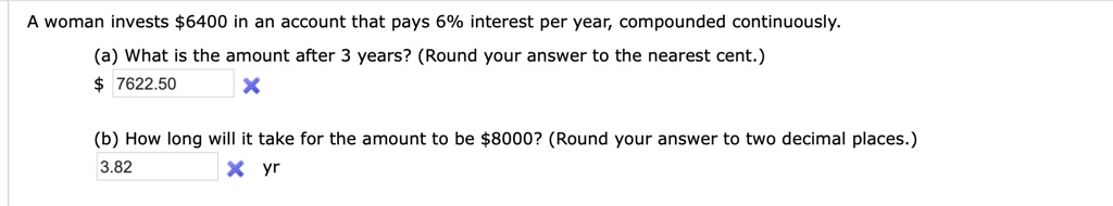 A woman invests 6400 in an account that pays 6% interest per year, compounded continuously.
(a) What is the amount after 3 years? (Round your answer to the nearest cent.) 7622.50
(b) How long will it take for the amount to be 8000? (Round your answer to two decimal places.)
3.82 yr