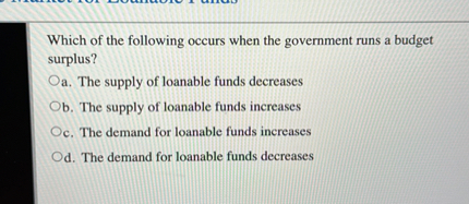 Which of the following occurs when the government runs a budget surplus?
a. The supply of loanable funds decreases
b. The supply of loanable funds increases
c. The demand for loanable funds increases
d. The demand for loanable funds decreases