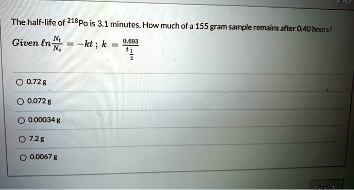 The half-life of 218Po is 3.1 minutes. How much of a 155 gram sample remains after 0.40 hours?
Given ln(Nt/No) = -kt ; k = 0.693 / t1/2
0.72 g
0.072 g
0.00034 g
7.2 g
0.0067 g