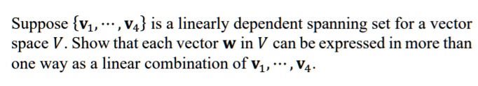 Suppose v1, ..., v4 is a linearly dependent spanning set for a vector space V. Show that each vector w in V can be expressed in more than one way as a linear combination of v1, ..., v4.