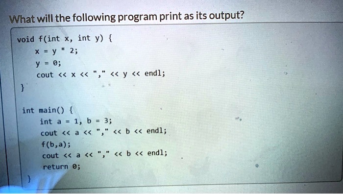What will the following program print as its output?
void f(int x, int y) 
    x = y * 2;
    y = 0;
    cout << x << "," << y << endl;

int main() 
    int a = 1, b = 3;
    cout << a << "," << b << endl;
    f(b,a);
    cout << a << "," << b << endl;
    return 0;
