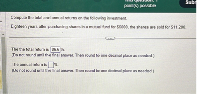 Compute the total and annual returns on the following investment.
Eighteen years after purchasing shares in a mutual fund for 6000, the shares are sold for11,200.

The the total return is 86.6 %.
(Do not round until the final answer. Then round to one decimal place as needed.)
The annual return is %.
(Do not round until the final answer. Then round to one decimal place as needed.)