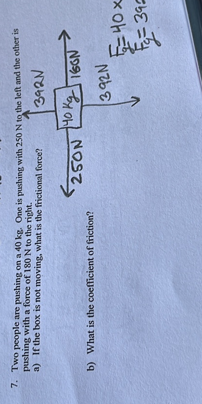 7. Two people are pushing on a 40  kg. One is pashing with 250  N to the left and the other is pushing with a force of 180  N to the right.
a) If the box is not moving, what is the frictional force?
b) What is the coefficient of friction?