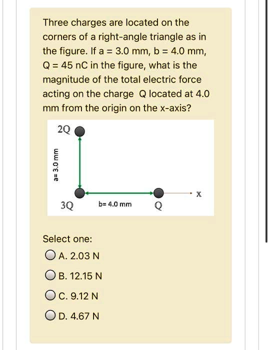 Three charges are located on the corners of a right-angle triangle as in the figure. If a = 3.0 mm, b = 4.0 mm, Q = 45 nC in the figure, what is the magnitude of the total electric force acting on the charge Q located at 4.0 mm from the origin on the x-axis? 2Q a= 3.0 mm 3Q b= 4.0 mm Q x Select one: A. 2.03 N B. 12.15 N C. 9.12 N D. 4.67 N