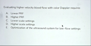 evaluating higher velocity blood flow with color doppler requires a lower prf b higher prf c lower scale settings d higher scale settings e optimization of the ultrasound system for low flow 69533