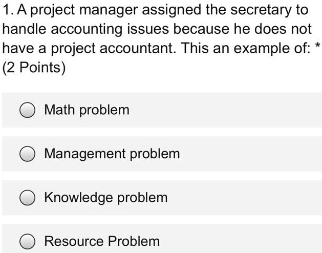 1. A project manager assigned the secretary to
handle accounting issues because he does not
have a project accountant. This an example of: *
(2 Points)
Math problem
Management problem
Knowledge problem
Resource Problem