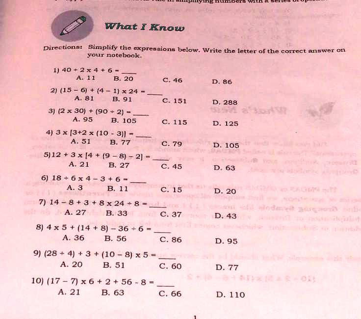What I Know
Directions: Simplify the expressions below. Write the letter of the correct answer on your notebook.

1) 40 + 2 x 4 + 6 = 
A. 11 B. 20 C. 46 D. 86

2) (15 - 6) + (4 - 1) x 24 = 
A. 81 B. 91 C. 151 D. 288

3) (2 x 30) + (90 ÷ 2) = 
A. 95 B. 105 C. 115 D. 125

4) 3 x [3 + 2 x (10 - 3)] = 
A. 51 B. 77 C. 79 D. 105

5) 12 + 3 x [4 + (9 - 8) - 2] = 
A. 21 B. 27 C. 45 D. 63

6) 18 ÷ 6 x 4 - 3 + 6 = 
A. 3 B. 11 C. 15 D. 20

7) 14 - 8 + 3 + 8 x 24 ÷ 8 = 
A. 27 B. 33 C. 37 D. 43

8) 4 x 5 + (14 + 8) - 36 ÷ 6 = 
A. 36 B. 56 C. 86 D. 95

9) (28 ÷ 4) + 3 + (10 - 8) x 5 = 
A. 20 B. 51 C. 60 D. 77

10) (17 - 7) x 6 + 2 + 56 - 8 = 
A. 21 B. 63 C. 66 D. 110
