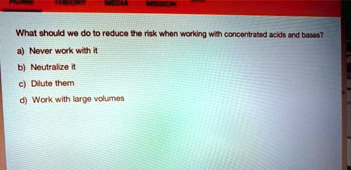 What should we do to reduce the risk when working with concentrated acids and bases?
a) Never work with it
b) Neutralize it
c) Dilute them
d) Work with large volumes