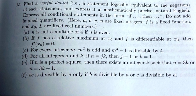 15. Find a useful denial (i.e., a statement logically equivalent to the negation) of each statement, and express it in mathematically precise, natural English. Express all conditional statements in the form "if ..., then ...". Do not add implied quantifiers. (Here, a, b, c, n are fixed integers, f is a fixed function, and x0, L are fixed real numbers.)
(a) n is not a multiple of 4 if n is even.
(b) If f has a relative maximum at x0 and f is differentiable at x0, then f'(x0) = 0.
(c) For every integer m, m^2 is odd and m^3 - 1 is divisible by 4.
(d) For all integers j and k, if n = jk, then j = 1 or k = 1.
(e) If n is a perfect square, then there exists an integer k such that n = 3k or n = 3k + 1.
(f) bc is divisible by a only if b is divisible by a or c is divisible by a.