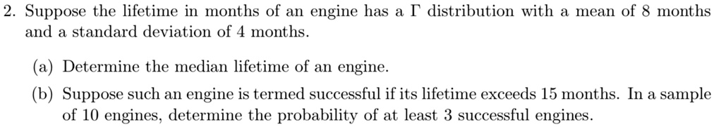 Suppose the lifetime in months of an engine has a ? distribution with a mean of 8 months and a standard deviation of 4 months.

(a) Determine the median lifetime of an engine.
(b) Suppose such an engine is termed successful if its lifetime exceeds 15 months. In a sample of 10 engines, determine the probability of at least 3 successful engines.