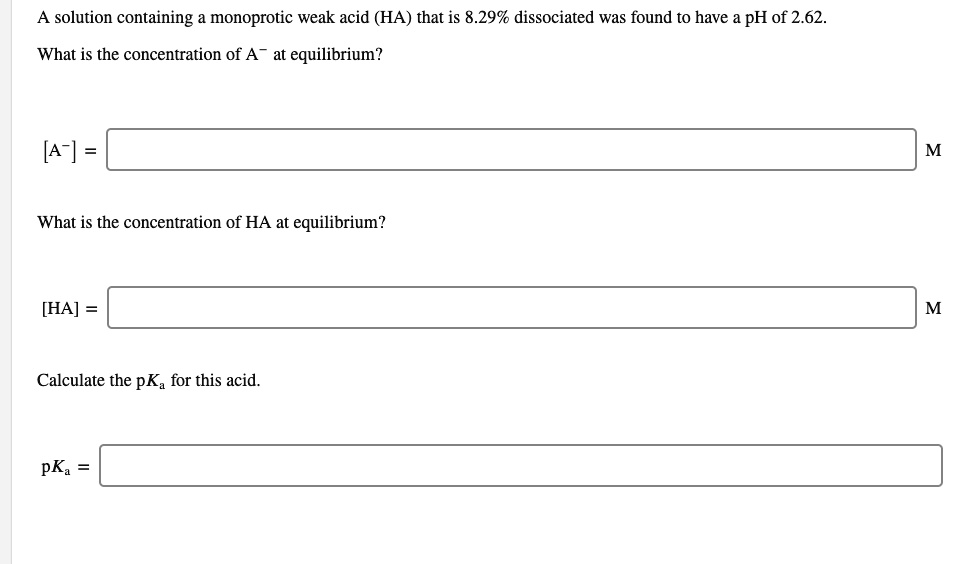 A solution containing a monoprotic weak acid (HA) that is 8.29% dissociated was found to have a pH of 2.62. 
What is the concentration of A- at equilibrium?
[A-] = M
What is the concentration of HA at equilibrium?
[HA] = M
Calculate the pKa for this acid.
pKa =