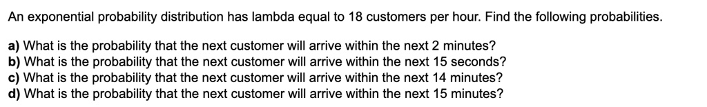 An exponential probability distribution has lambda equal to 18 customers per hour. Find the following probabilities.
a) What is the probability that the next customer will arrive within the next 2 minutes?
b) What is the probability that the next customer will arrive within the next 15 seconds?
c) What is the probability that the next customer will arrive within the next 14 minutes?
d) What is the probability that the next customer will arrive within the next 15 minutes?