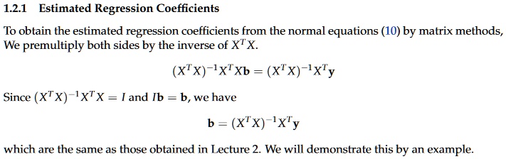 1.2.1 Estimated Regression Coefficients
To obtain the estimated regression coefficients from the normal equations (10) by matrix methods,
We premultiply both sides by the inverse of XT X.
(XT X)?1XT Xb = (XT X)?1XT y
Since (XT X)?1XT X = I and Ib = b, we have
b = (XT X)?1XT y
which are the same as those obtained in Lecture 2. We will demonstrate this by an example.