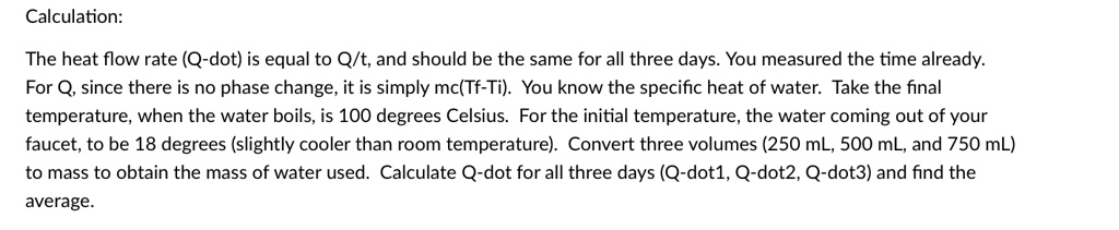 Calculation:
The heat flow rate (Q-dot) is equal to Q/t, and should be the same for all three days. You measured the time already.
For Q, since there is no phase change, it is simply mc(Tf-Ti). You know the specific heat of water. Take the final
temperature, when the water boils, is 100 degrees Celsius. For the initial temperature, the water coming out of your
faucet, to be 18 degrees (slightly cooler than room temperature). Convert three volumes (250 mL, 500 mL, and 750 mL)
to mass to obtain the mass of water used. Calculate Q-dot for all three days (Q-dot1, Q-dot2, Q-dot3) and find the
average.