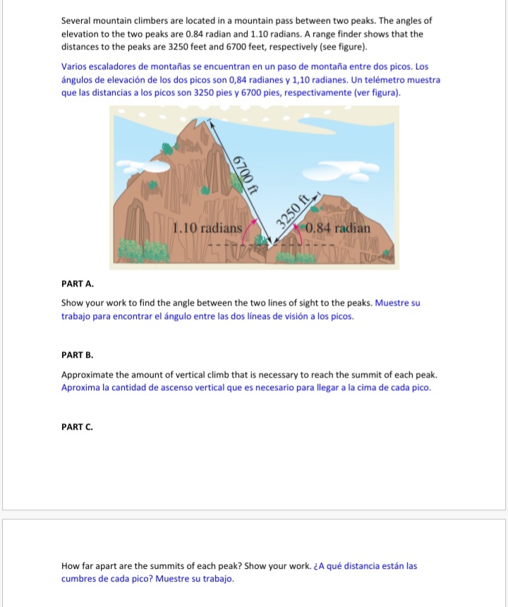 Several mountain climbers are located in a mountain pass between two peaks. The angles of elevation to the two peaks are 0.84 radian and 1.10 radians. A range finder shows that the distances to the peaks are 3250 feet and 6700 feet, respectively (see figure).

Varios escaladores de montañas se encuentran en un paso de montaña entre dos picos. Los ángulos de elevación de los dos picos son 0,84 radianes y 1,10 radianes. Un telémetro muestra que las distancias a los picos son 3250 pies y 6700 pies, respectivamente (ver figura).

PART A.
Show your work to find the angle between the two lines of sight to the peaks. Muestre su trabajo para encontrar el ángulo entre las dos líneas de visión a los picos.

PART B.
Approximate the amount of vertical climb that is necessary to reach the summit of each peak. Aproxima la cantidad de ascenso vertical que es necesario para llegar a la cima de cada pico.

PART C.
How far apart are the summits of each peak? Show your work. ±A qué distancia están las cumbres de cada pico? Muestre su trabajo.