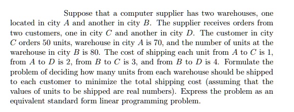 Suppose that a computer supplier has two warehouses, one located in city A and another in city B. The supplier receives orders from two customers, one in city C and another in city D. The customer in city C orders 50 units, warehouse in city A is 70, and the number of units at the warehouse in city B is 80. The cost of shipping each unit from A to C is 1, from A to D is 2, from B to C is 3, and from B to D is 4. Formulate the problem of deciding how many units from each warehouse should be shipped to each customer to minimize the total shipping cost (assuming that the values of units to be shipped are real numbers). Express the problem as an equivalent standard form linear programming problem.