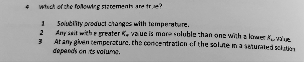 Which of the following statements are true?

1 Solubility product changes with temperature.
2 Any salt with a greater Ksp value is more soluble than one with a lower Ksp value.
3 At any given temperature, the concentration of the solute in a saturated solution depends on its volume.