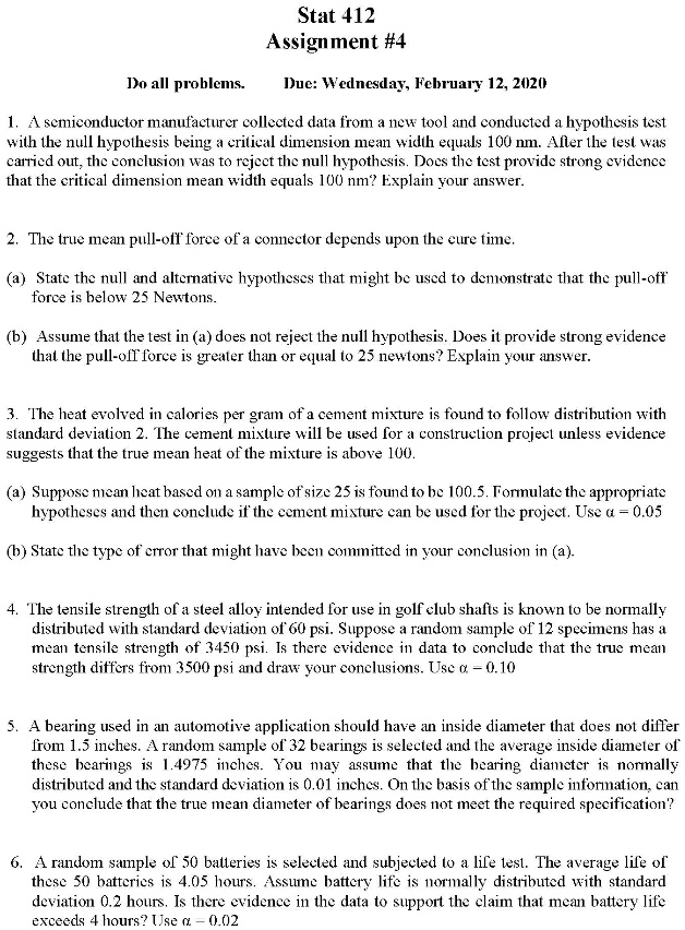 Stat 412
Assignment #4
Do all problems. Due: Wednesday, February 12, 2020
1. A semiconductor manufacturer collected data from a new tool and conducted a hypothesis test with the null hypothesis being a critical dimension mean width equals 100 nm. After the test was carried out, the conclusion was to reject the null hypothesis. Does the test provide strong evidence that the critical dimension mean width equals 100 nm? Explain your answer.
2. The true mean pull-off force of a connector depends upon the cure time.
(a) State the null and alternative hypotheses that might be used to demonstrate that the pull-off force is below 25 Newtons.
(b) Assume that the test in (a) does not reject the null hypothesis. Does it provide strong evidence that the pull-off force is greater than or equal to 25 newtons? Explain your answer.
3. The heat evolved in calories per gram of a cement mixture is found to follow distribution with standard deviation 2. The cement mixture will be used for a construction project unless evidence suggests that the true mean heat of the mixture is above 100.
(a) Suppose mean heat based on a sample of size 25 is found to be 100.5. Formulate the appropriate hypotheses and then conclude if the cement mixture can be used for the project. Use ? = 0.05
(b) State the type of error that might have been committed in your conclusion in (a).
4. The tensile strength of a steel alloy intended for use in golf club shafts is known to be normally distributed with standard deviation of 60 psi. Suppose a random sample of 12 specimens has a mean tensile strength of 3450 psi. Is there evidence in data to conclude that the true mean strength differs from 3500 psi and draw your conclusions. Use ? = 0.10
5. A bearing used in an automotive application should have an inside diameter that does not differ from 1.5 inches. A random sample of 32 bearings is selected and the average inside diameter of these bearings is 1.4975 inches. You may assume that the bearing diameter is normally distributed and the standard deviation is 0.01 inches. On the basis of the sample information, can you conclude that the true mean diameter of bearings does not meet the required specification?
6. A random sample of 50 batteries is selected and subjected to a life test. The average life of these 50 batteries is 4.05 hours. Assume battery life is normally distributed with standard deviation 0.2 hours. Is there evidence in the data to support the claim that mean battery life exceeds 4 hours? Use ? = 0.02