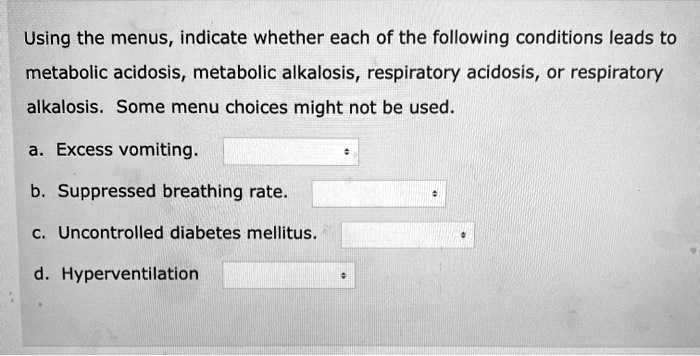 Using the menus, indicate whether each of the following conditions leads to metabolic acidosis, metabolic alkalosis, respiratory acidosis, or respiratory alkalosis. Some menu choices might not be used.
a. Excess vomiting.
b. Suppressed breathing rate.
c. Uncontrolled diabetes mellitus.
d. Hyperventilation