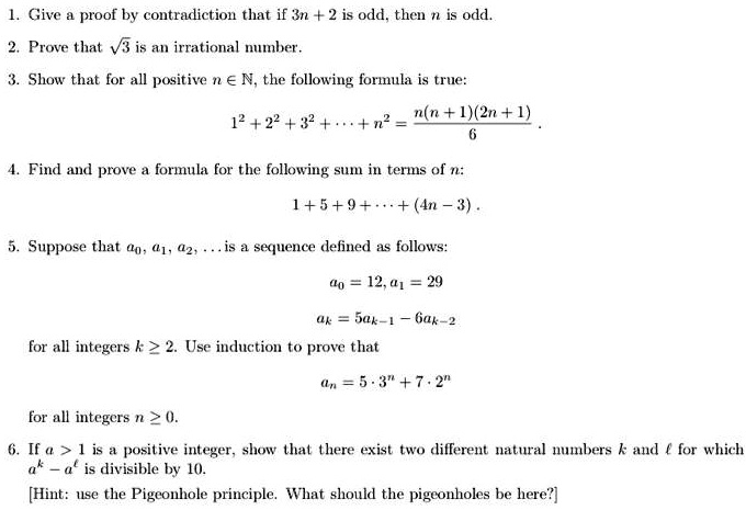 1. Give a proof by contradiction that if 3n + 2 is odd, then n is odd.
2. Prove that ?3 is an irrational number.
3. Show that for all positive n ? ?, the following formula is true:
1^2 + 2^2 + 3^2 + ? + n^2 = n(n + 1)(2n + 1) / 6 .
4. Find and prove a formula for the following sum in terms of n:
1 + 5 + 9 + ? + (4n - 3) .
5. Suppose that a0, a1, a2, ... is a sequence defined as follows:
a0 = 12, a1 = 29
ak = 5ak-1 - 6ak-2
for all integers k ? 2. Use induction to prove that
an = 5 ? 3^n + 7 ? 2^n
for all integers n ? 0.
6. If a > 1 is a positive integer, show that there exist two different natural numbers k and ? for which a^k - a^? is divisible by 10.
[Hint: use the Pigeonhole principle. What should the pigeonholes be here?]