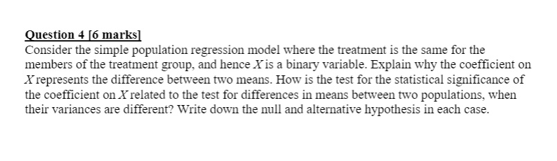 Consider the simple population regression model where the treatment is the same for the members of the treatment group, and hence X is a binary variable. Explain why the coefficient on X represents the difference between two means. How is the test for the statistical significance of the coefficient on X related to the test for differences in means between two populations, when their variances are different? Write down the null and alternative hypothesis in each case.