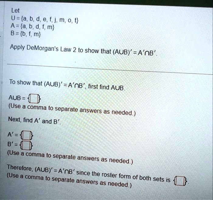 Let
U=a, b, d, e, f, j, m, o, t
A=a, b, d, f, m
B = b, f, m
Apply DeMorgan's Law 2 to show that (A∪ B)' = A'∩ B'.
To show that (A∪ B)' = A'∩ B', first find A∪ B.
A∪ B =
(Use a comma to separate answers as needed.)
Next, find A' and B'.
A' =
B' =
(Use a comma to separate answers as needed.)
Therefore, (A∪ B)' = A'∩ B' since the roster form of both sets is
(Use a comma to separate answers as needed.)