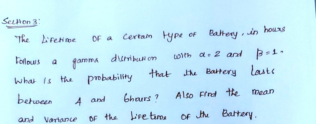 Section 3:
The Lifetime of a certain type of Battery in hours
follows a gamma distribution with α = 2 and β = 1.
What is the probability that the Battery lasts
between 4 and 6 hours? Also find the mean
and variance of the lifetime of the Battery.